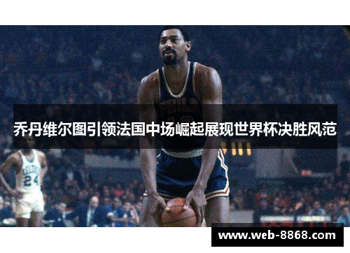 乔丹维尔图引领法国中场崛起展现世界杯决胜风范