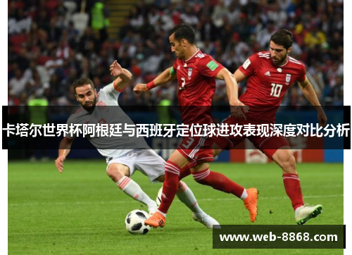 卡塔尔世界杯阿根廷与西班牙定位球进攻表现深度对比分析