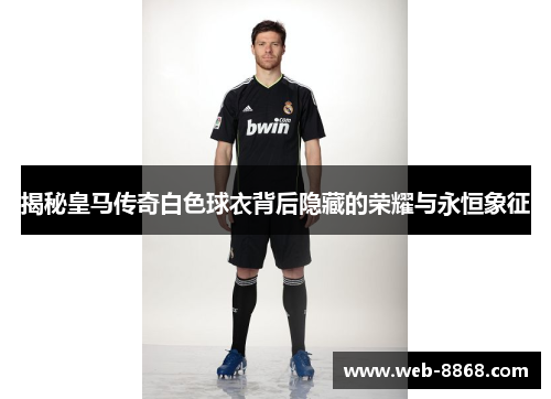 揭秘皇马传奇白色球衣背后隐藏的荣耀与永恒象征 揭秘皇马传奇白色球衣背后隐藏的荣耀与永恒象征
